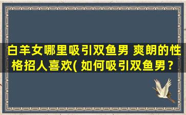 白羊女哪里吸引双鱼男 爽朗的性格招人喜欢( 如何吸引双鱼男？白羊女的爽朗性格吸睛！)